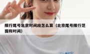 限行尾号北京时间段怎么算（北京尾号限行范围和时间）