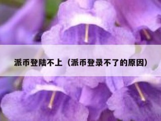 派币登陆不上（派币登录不了的原因）