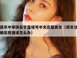 派币中审核名字是填写中文还是英文（派币注册出现错误怎么办）