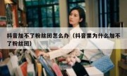 抖音加不了粉丝团怎么办（抖音里为什么加不了粉丝团）