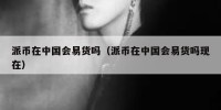 派币在中国会易货吗（派币在中国会易货吗现在）