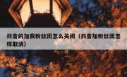 抖音的加我粉丝团怎么关闭（抖音加粉丝团怎样取消）