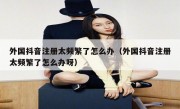 外国抖音注册太频繁了怎么办（外国抖音注册太频繁了怎么办呀）