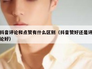 抖音评论和点赞有什么区别（抖音赞好还是评论好）