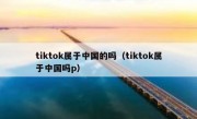 tiktok属于中国的吗（tiktok属于中国吗p）