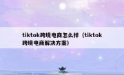 tiktok跨境电商怎么样（tiktok跨境电商解决方案）