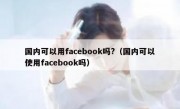 国内可以用facebook吗?（国内可以使用facebook吗）