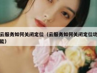 云服务如何关闭定位（云服务如何关闭定位功能）