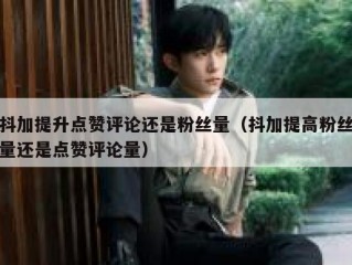 抖加提升点赞评论还是粉丝量（抖加提高粉丝量还是点赞评论量）