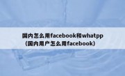 国内怎么用facebook和whatpp（国内用户怎么用facebook）