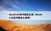 facebook在中国怎么用（facebook在中国怎么使用）