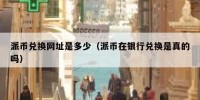 派币兑换网址是多少（派币在银行兑换是真的吗）
