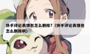 快手评论表情包怎么删除?（快手评论表情包怎么删除啊）