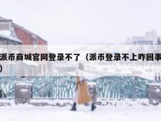 派币商城官网登录不了（派币登录不上咋回事）