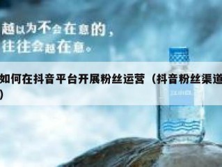 如何在抖音平台开展粉丝运营（抖音粉丝渠道）