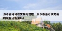 派币香港可以交易吗现在（派币香港可以交易吗现在还能用吗）