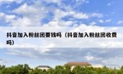 抖音加入粉丝团要钱吗（抖音加入粉丝团收费吗）