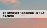 国外抖音加粉丝要钱吗是真的吗吗（国外抖音怎么加好友）