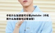 手机什么加速器可以看youtube（手机用什么加速器可以看油管）
