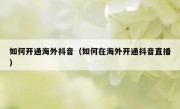 如何开通海外抖音（如何在海外开通抖音直播）