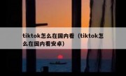 tiktok怎么在国内看（tiktok怎么在国内看安卓）