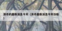 派币的最新消息今天（派币最新消息今天价格）