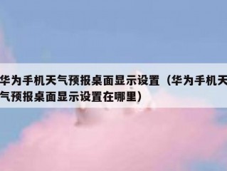 华为手机天气预报桌面显示设置（华为手机天气预报桌面显示设置在哪里）