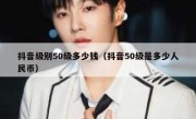 抖音级别50级多少钱（抖音50级是多少人民币）