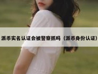 派币实名认证会被警察抓吗（派币身份认证）