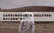 公众号多少粉丝可以接广告（微信公众号粉丝多少人会带来广告?）