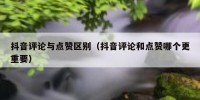 抖音评论与点赞区别（抖音评论和点赞哪个更重要）