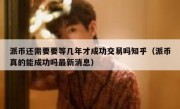派币还需要要等几年才成功交易吗知乎（派币真的能成功吗最新消息）