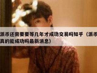 派币还需要要等几年才成功交易吗知乎（派币真的能成功吗最新消息）