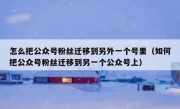 怎么把公众号粉丝迁移到另外一个号里（如何把公众号粉丝迁移到另一个公众号上）