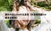 国际抖音1.5m什么意思（抖音国际版1m是多少粉丝）