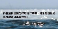 抖音加粉丝团怎样取消订单呢（抖音加粉丝团怎样取消订单呢视频）