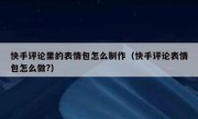 快手评论里的表情包怎么制作（快手评论表情包怎么做?）
