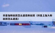 抖音加粉丝团怎么退出粉丝团（抖音上加入粉丝团怎么退出）
