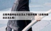云服务器网站日志怎么下载到电脑（云服务器日志怎么看）
