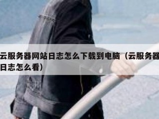 云服务器网站日志怎么下载到电脑（云服务器日志怎么看）