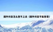 国外抖音怎么登不上去（国外抖音不能登录）