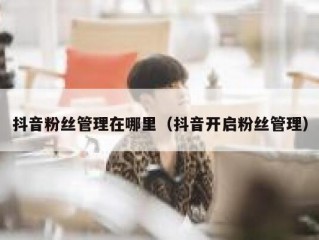 抖音粉丝管理在哪里（抖音开启粉丝管理）