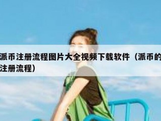 派币注册流程图片大全视频下载软件（派币的注册流程）