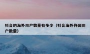 抖音的海外用户数量有多少（抖音海外各国用户数量）