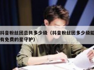 抖音粉丝团总共多少级（抖音粉丝团多少级能有免费的星守护）