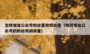 怎样增加公众号粉丝量和粉丝量（如何增加公众号的粉丝和阅读量）