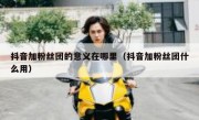抖音加粉丝团的意义在哪里（抖音加粉丝团什么用）