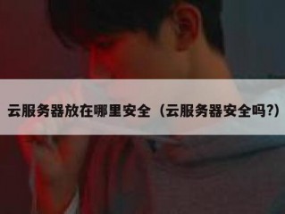 云服务器放在哪里安全（云服务器安全吗?）
