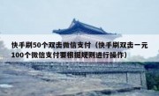 快手刷50个双击微信支付（快手刷双击一元100个微信支付要根据规则进行操作）
