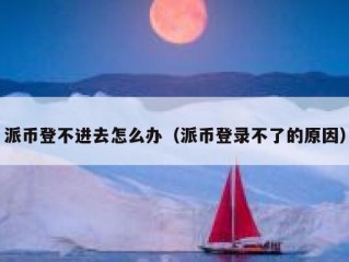 派币登不进去怎么办（派币登录不了的原因）